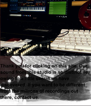 Thank you for clicking on this site. Our sound from this studio is so distinctive, owing to a little secret we have discovered. If you want to be different from the millions of recordings out there, contact us.